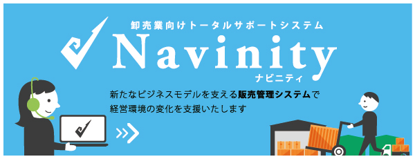 卸売業向けトータルサポートシステム Navinityシリーズ 標準パッケージで短期間・低コストでの導入を実現するほか、ご要望にも柔軟にご対応します