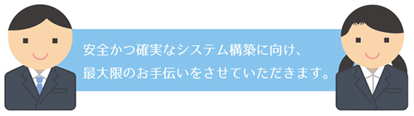 安全かつ確実なシステム構築に向け、最大限のお手伝いをさせていただきます。